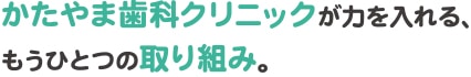 かたやま歯科クリニックが力を入れる、もうひとつの取り組み。