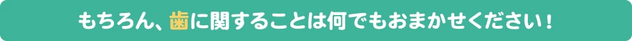 もちろん、歯に関することは何でもおまかせください！